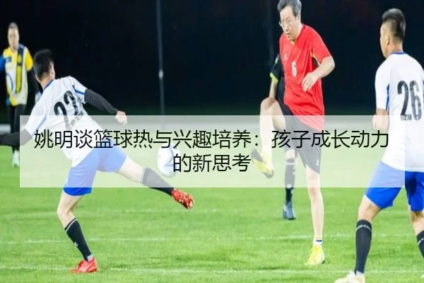 姚明谈篮球热与兴趣培养：孩子成长动力的新思考